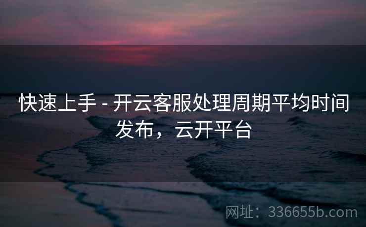 快速上手 - 开云客服处理周期平均时间发布，云开平台