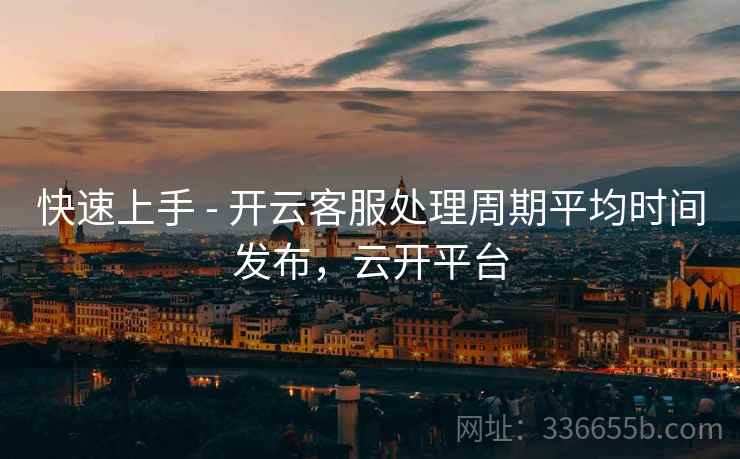 快速上手 - 开云客服处理周期平均时间发布，云开平台