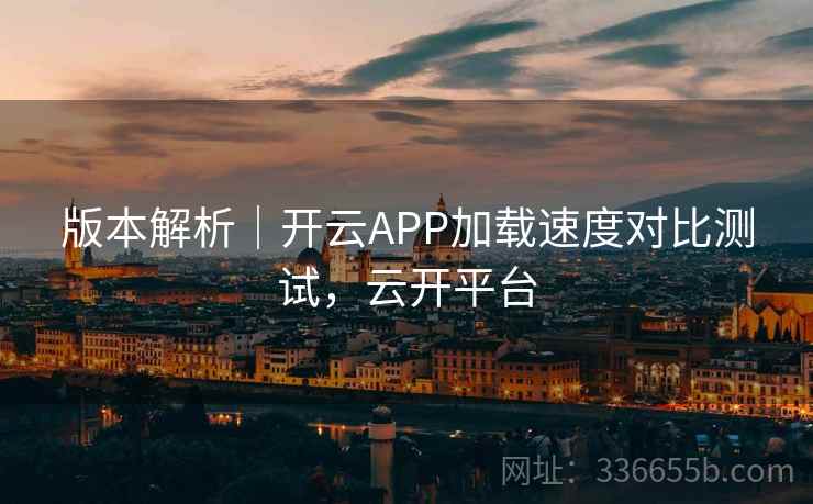 版本解析｜开云APP加载速度对比测试，云开平台