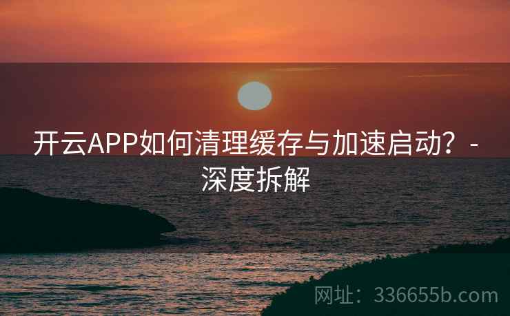 开云APP如何清理缓存与加速启动？-深度拆解